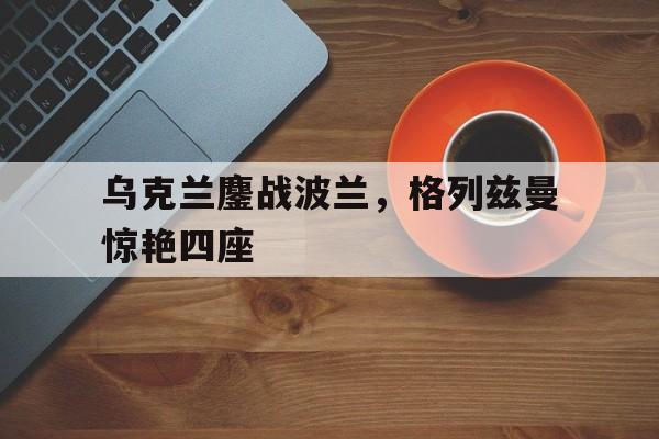 乌克兰鏖战波兰，格列兹曼惊艳四座