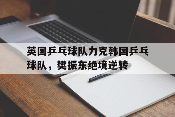 英国乒乓球队力克韩国乒乓球队，樊振东绝境逆转